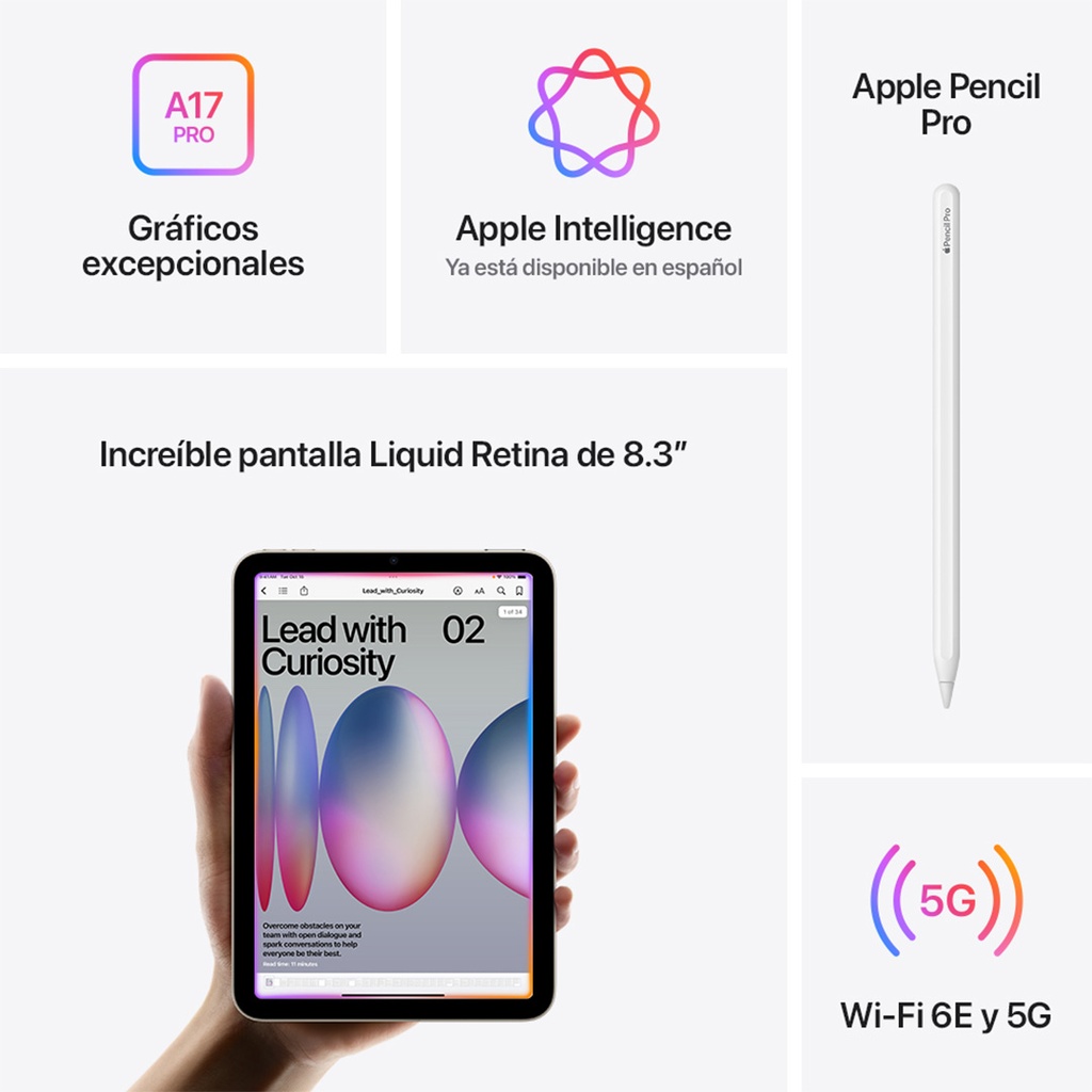 Composición de cinco paneles que destacan las características del iPad mini con chip A17 Pro y conectividad Wi-Fi 6E y 5G.  Panel superior izquierdo: Un ícono estilizado de un chip con el texto 'A17 PRO' en blanco sobre un fondo degradado de color rosa y naranja. Debajo se lee 'Gráficos excepcionales'.  Panel superior central: Un logo de Apple Intelligence en forma de flor abstracta con múltiples colores vibrantes. Debajo se lee 'Apple Intelligence Ya está disponible en español'.  Panel superior derecho: Un Apple Pencil Pro blanco, con una ligera sombra debajo, mostrando su diseño elegante y alargado. Debajo se lee 'Apple Pencil Pro'.  Panel central inferior: Un iPad mini en primer plano sostenido por una mano, mostrando una pantalla vibrante con un diseño gráfico abstracto en tonos rosas, morados y naranjas, con el texto 'Lead with Curiosity'. Arriba se lee 'Increíble pantalla Liquid Retina de 8.3”'.  Panel inferior derecho: Un ícono de ondas de conexión inalámbrica en color rojo, con el texto '5G' superpuesto. Debajo se lee 'Wi-Fi 6E y 5G'.